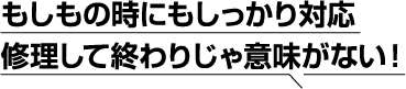 もしもの時にもしっかり対応修理して終わりじゃ意味がない！